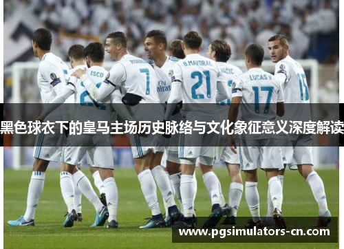 黑色球衣下的皇马主场历史脉络与文化象征意义深度解读