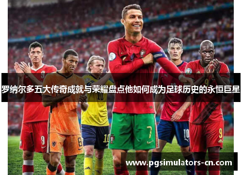 罗纳尔多五大传奇成就与荣耀盘点他如何成为足球历史的永恒巨星