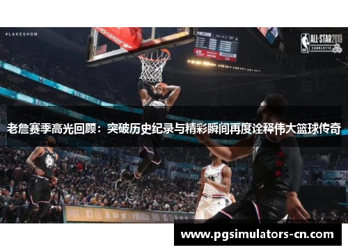 老詹赛季高光回顾：突破历史纪录与精彩瞬间再度诠释伟大篮球传奇