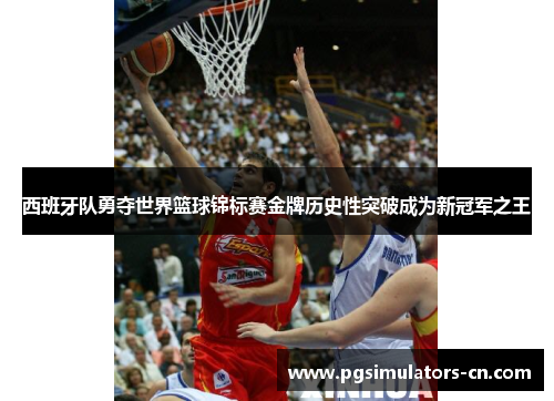 西班牙队勇夺世界篮球锦标赛金牌历史性突破成为新冠军之王