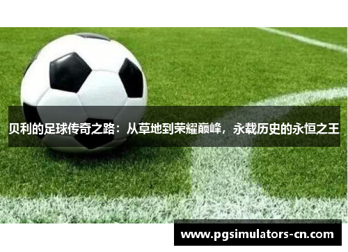 贝利的足球传奇之路：从草地到荣耀巅峰，永载历史的永恒之王