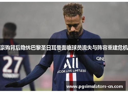 豪购背后隐忧巴黎圣日耳曼面临球员流失与阵容重建危机