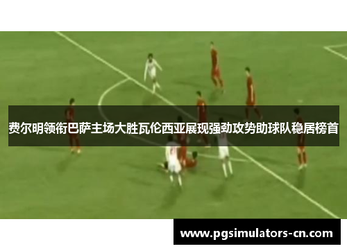 费尔明领衔巴萨主场大胜瓦伦西亚展现强劲攻势助球队稳居榜首 费尔明领衔巴萨主场大胜瓦伦西亚展现强劲攻势助球队稳居榜首