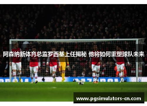 阿森纳新体育总监罗西基上任揭秘 他将如何重塑球队未来