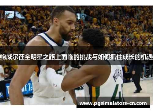 鲍威尔在全明星之路上面临的挑战与如何抓住成长的机遇 鲍威尔在全明星之路上面临的挑战与如何抓住成长的机遇