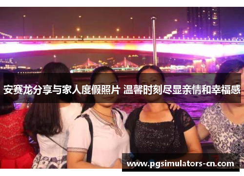 安赛龙分享与家人度假照片 温馨时刻尽显亲情和幸福感 安赛龙分享与家人度假照片 温馨时刻尽显亲情和幸福感