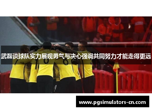 武磊谈球队实力展现勇气与决心强调共同努力才能走得更远