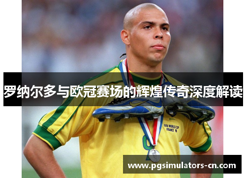 罗纳尔多与欧冠赛场的辉煌传奇深度解读