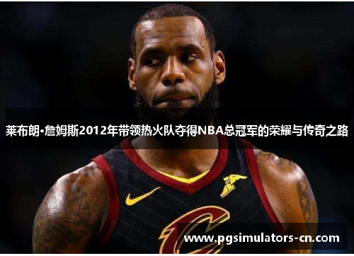 莱布朗·詹姆斯2012年带领热火队夺得NBA总冠军的荣耀与传奇之路