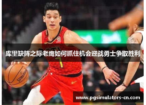 库里缺阵之际老鹰如何抓住机会迎战勇士争取胜利