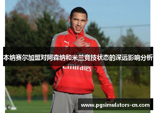 本纳赛尔加盟对阿森纳和米兰竞技状态的深远影响分析 本纳赛尔加盟对阿森纳和米兰竞技状态的深远影响分析