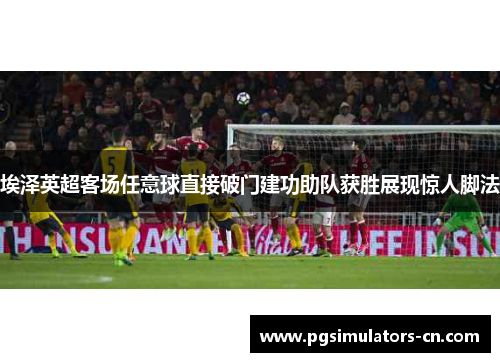 埃泽英超客场任意球直接破门建功助队获胜展现惊人脚法