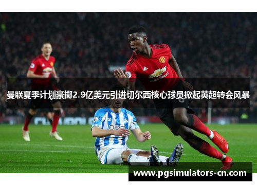 曼联夏季计划豪掷2.9亿美元引进切尔西核心球员掀起英超转会风暴 曼联夏季计划豪掷2.9亿美元引进切尔西核心球员掀起英超转会风暴