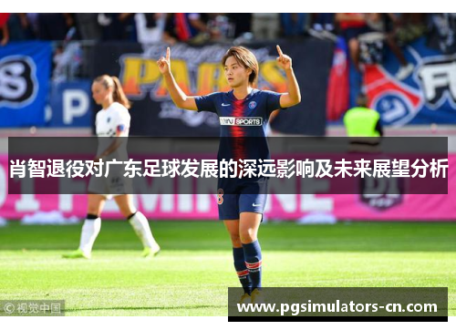 肖智退役对广东足球发展的深远影响及未来展望分析 肖智退役对广东足球发展的深远影响及未来展望分析
